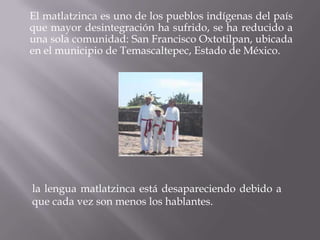 El matlatzinca es uno de los pueblos indígenas del país
que mayor desintegración ha sufrido, se ha reducido a
una sola comunidad: San Francisco Oxtotilpan, ubicada
en el municipio de Temascaltepec, Estado de México.




la lengua matlatzinca está desapareciendo debido a
que cada vez son menos los hablantes.
 