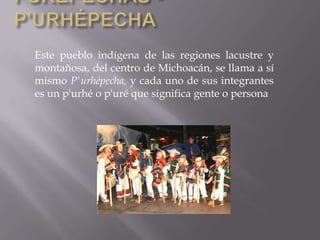 Este pueblo indígena de las regiones lacustre y
montañosa, del centro de Michoacán, se llama a sí
mismo P'urhépecha, y cada uno de sus integrantes
es un p'urhé o p'uré que significa gente o persona
 
