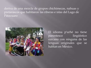 deriva de una mezcla de grupos chichimecas, nahuas y
pretarascos que habitaron las riberas e islas del Lago de
Pátzcuaro




                                 El idioma p'urhé no tiene
                                 parentesco        lingüístico
                                 cercano con ninguna de las
                                 lenguas originales que se
                                 hablan en México.
 