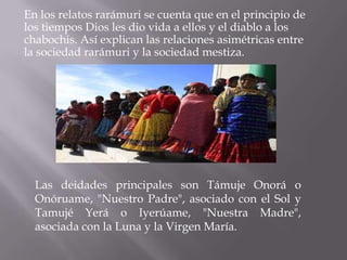 En los relatos rarámuri se cuenta que en el principio de
los tiempos Dios les dio vida a ellos y el diablo a los
chabochis. Así explican las relaciones asimétricas entre
la sociedad rarámuri y la sociedad mestiza.




  Las deidades principales son Támuje Onorá o
  Onóruame, "Nuestro Padre", asociado con el Sol y
  Tamujé Yerá o Iyerúame, "Nuestra Madre",
  asociada con la Luna y la Virgen María.
 