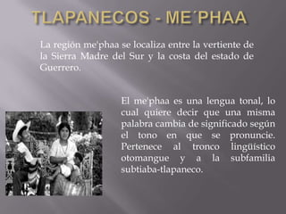La región me'phaa se localiza entre la vertiente de
la Sierra Madre del Sur y la costa del estado de
Guerrero.


                   El me'phaa es una lengua tonal, lo
                   cual quiere decir que una misma
                   palabra cambia de significado según
                   el tono en que se pronuncie.
                   Pertenece al tronco lingüístico
                   otomangue y a la subfamilia
                   subtiaba-tlapaneco.
 