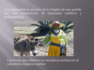 Las características actuales de la religión de este pueblo
son una combinación de elementos católicos y
prehispánicos




  Las fiestas que celebran los mazahuas pertenecen al
  calendario religioso católico
 