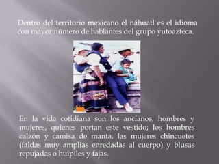 Dentro del territorio mexicano el náhuatl es el idioma
con mayor número de hablantes del grupo yutoazteca.




En la vida cotidiana son los ancianos, hombres y
mujeres, quienes portan este vestido; los hombres
calzón y camisa de manta, las mujeres chincuetes
(faldas muy amplias enredadas al cuerpo) y blusas
repujadas o huipiles y fajas.
 