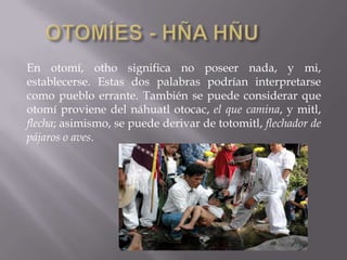 En otomí, otho significa no poseer nada, y mi,
establecerse. Estas dos palabras podrían interpretarse
como pueblo errante. También se puede considerar que
otomí proviene del náhuatl otocac, el que camina, y mitl,
flecha; asimismo, se puede derivar de totomitl, flechador de
pájaros o aves.
 