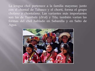 La lengua chol pertenece a la familia mayense; junto
con el chontal de Tabasco y el chortí, forma el grupo
cholano o chontalano. Las variantes más importantes
son las de Tumbalá (ch'ol) y Tila; también varían las
formas del chol hablado en Sabanilla y en Salto de
Agua.
 