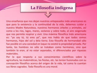 Una enseñanza que nos dejan nuestros antepasados indo americanos es
que para la existencia y la continuidad de la vida, debemos cuidar a
nuestra Madre Naturaleza, nuestros hermanos árboles y animales, así
como a los ríos, lagos, mares, océanos y sobre todo, al aire oxigenado
que nos permite respirar y vivir. Una máxima filosófica Indo americana
es: "yo soy tú, tú eres yo", que nos habla de que todos somos
hermanos, hijos del sol y dela tierra. Esta filosofía de hermandad sólo
fue posible en una sociedad en laque no existió la propiedad privada. Por
tanto, los hombres no sólo se trataban como hermanos, sino que
también lo eran, al no estar separados, ni diferenciados por riquezas
materiales.
Por lo que respecta a sus conocimientos científicos sobre la
agricultura, las matemáticas, las fiestas, etc. las tenían fusionadas con su
concepción filosófica acerca del origen de la vida, tal como lo cuentan
sus libros sagrados. Toda filosofía es una moral.
La Filosofía indígena
 