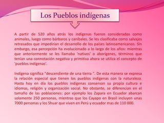 A partir de 520 años atrás los indígenas fueron considerados como
animales, luego como bárbaros y caníbales. Se les clasificaba como salvajes
retrasados que impedirían el desarrollo de los países latinoamericanos. Sin
embargo, esa percepción ha evolucionado a lo largo de los años: mientras
que anteriormente se les llamaba 'nativos' o aborígenes, términos que
tenían una connotación negativa y primitiva ahora se utiliza el concepto de
'pueblos indígenas'.
Indígena significa "descendiente de una tierra ". De esta manera se expresa
la relación especial que tienen los pueblos indígenas con la naturaleza.
Hasta hoy en día los pueblos indígenas conservan su propia cultura e
idiomas, religión y organización social. No obstante, se diferencian en el
tamaño de las poblaciones: por ejemplo los Zapara en Ecuador abarcan
solamente 250 personas, mientras que los Cayapo en Brasil incluyen unas
7000 personas y los Shuar que viven en Perú y ecuador mas de 110 000.
Los Pueblos indígenas
 