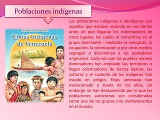 Las poblaciones indígenas o aborígenes son
aquellas que estaban viviendo en sus tierras
antes de que llegaran los colonizadores de
otros lugares, los cuales al convertirse en el
grupo dominante - mediante la conquista, la
ocupación, la colonización o por otros medios
segregan o discriminan a los pobladores
originarios. Cada vez que los pueblos vecinos
dominadores han ampliado sus territorios o
llegan colonizadores de tierras lejanas, las
culturas y el sustento de los indígenas han
estado en peligro. Estas amenazas han
evolucionado a través de los años, sin
embargo no han desaparecido por lo que las
poblaciones autóctonas son consideradas
como uno de los grupos más desfavorecidos
en el mundo.
Poblaciones indígenas
 