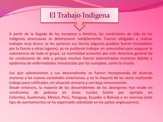 A partir de la llegada de los europeos a América, las condiciones de vida de los
indígenas americanos se deterioraron notablemente. Fueron obligados a realizar
trabajos muy duros; se les quitaron sus tierras (algunos pueblos fueron trasladados
por la fuerza a otros lugares); ya no pudieron trabajar en comunidad para asegurar la
subsistencia de todo el grupo. La mortalidad aumento por este deterioro general de
las condiciones de vida y porque muchos fueron exterminados murieron debido a
epidemias de enfermedades introducidas por los europeos, como la viruela.
Los que sobrevivieron y sus descendientes se fueron incorporando de diversas
maneras a las nuevas sociedades americanas, y en la mayoría de las veces realizando
trabajo poco calificados, en situación precaria y con baja remuneración.
Desde entonces, la mayoría de los descendientes de los aborígenes han vivido en
condiciones de pobreza en áreas rurales (como por ejemplo en
Colombia, Guatemala, México, Perú, Paraguay, Ecuador o Bolivia) o en reservas (este
tipo de asentamientos se ha organizado sobretodo en los países anglosajones).
El Trabajo Indígena
 