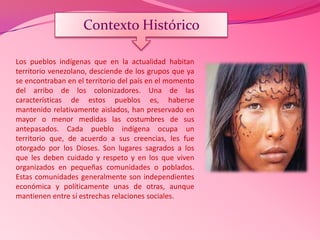 Los pueblos indígenas que en la actualidad habitan
territorio venezolano, desciende de los grupos que ya
se encontraban en el territorio del país en el momento
del arribo de los colonizadores. Una de las
características de estos pueblos es, haberse
mantenido relativamente aislados, han preservado en
mayor o menor medidas las costumbres de sus
antepasados. Cada pueblo indígena ocupa un
territorio que, de acuerdo a sus creencias, les fue
otorgado por los Dioses. Son lugares sagrados a los
que les deben cuidado y respeto y en los que viven
organizados en pequeñas comunidades o poblados.
Estas comunidades generalmente son independientes
económica y políticamente unas de otras, aunque
mantienen entre sí estrechas relaciones sociales.
Contexto Histórico
 