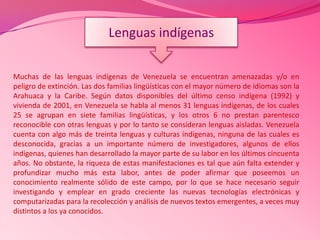 Muchas de las lenguas indígenas de Venezuela se encuentran amenazadas y/o en
peligro de extinción. Las dos familias lingüísticas con el mayor número de idiomas son la
Arahuaca y la Caribe. Según datos disponibles del último censo indígena (1992) y
vivienda de 2001, en Venezuela se habla al menos 31 lenguas indígenas, de los cuales
25 se agrupan en siete familias lingüísticas, y los otros 6 no prestan parentesco
reconocible con otras lenguas y por lo tanto se consideran lenguas aisladas. Venezuela
cuenta con algo más de treinta lenguas y culturas indígenas, ninguna de las cuales es
desconocida, gracias a un importante número de investigadores, algunos de ellos
indígenas, quienes han desarrollado la mayor parte de su labor en los últimos cincuenta
años. No obstante, la riqueza de estas manifestaciones es tal que aún falta extender y
profundizar mucho más esta labor, antes de poder afirmar que poseemos un
conocimiento realmente sólido de este campo, por lo que se hace necesario seguir
investigando y emplear en grado creciente las nuevas tecnologías electrónicas y
computarizadas para la recolección y análisis de nuevos textos emergentes, a veces muy
distintos a los ya conocidos.
Lenguas indígenas
 