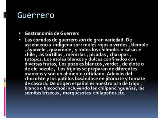 Guerrero
 Gastronomía de Guerrero
 Las comidas de guerrero son de gran variedad. De
  ascendencia indígena son: moles ro...