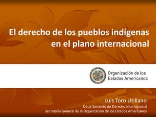 El derecho de los pueblos indígenas
en el plano internacional
Luis Toro Utillano
Departamento de Derecho Internacional
Secretaría General de la Organización de los Estados Americanos
 