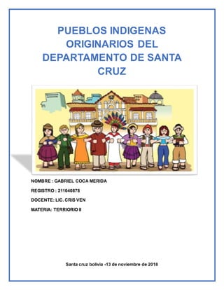 PUEBLOS INDIGENAS
ORIGINARIOS DEL
DEPARTAMENTO DE SANTA
CRUZ
NOMBRE : GABRIEL COCA MERIDA
REGISTRO : 211040878
DOCENTE: LIC. CRIS VEN
MATERIA: TERRIORIO II
Santa cruz bolivia -13 de noviembre de 2018
 