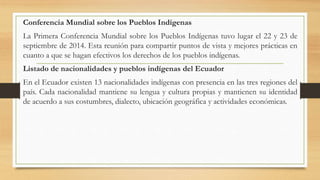 Conferencia Mundial sobre los Pueblos Indígenas
La Primera Conferencia Mundial sobre los Pueblos Indígenas tuvo lugar el 22 y 23 de
septiembre de 2014. Esta reunión para compartir puntos de vista y mejores prácticas en
cuanto a que se hagan efectivos los derechos de los pueblos indígenas.
Listado de nacionalidades y pueblos indígenas del Ecuador
En el Ecuador existen 13 nacionalidades indígenas con presencia en las tres regiones del
país. Cada nacionalidad mantiene su lengua y cultura propias y mantienen su identidad
de acuerdo a sus costumbres, dialecto, ubicación geográfica y actividades económicas.
 