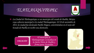 TLATLAUQUITEPEC
 La Ciudad de Tlatlauquitepec es un municipio del estado de Puebla, México
cuya cabecera municipal es la ciudad Tlatlauquitepec. El 28 de noviembre de
2012, la ciudad fue declarada Pueblo Mágico, convirtiéndose en el sexto del
Estado de Puebla en recibir esta distinción.
UBICACIÓN
El municipio de
Tlatlauquitepec se localiza en
la Sierra Norte de Puebla y
forma parte Teziutlán.
 
