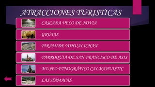 ATRACCIONES TURISTICAS
CASCADA VELO DE NOVIA
GRUTAS
PIRAMIDE YOHUALICHAN
PARROQUIA DE SAN FRANCISCO DE ASIS
MUSEO ETNOGRÁFICO CALMAHUISTIC
LAS HAMACAS
 