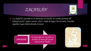 ZACATLÁN
 La ciudad de Zacatlán es un municipio de Puebla. Su nombre proviene del
náhuatl zácatl = paja o zacate, -tlan = sufijo de lugar. Por lo tanto, Zacatlán
significa Lugar donde abunda el zacate.
UBICACIÓN
El municipio de Zacatlán se
localiza al norte del estado
mexicano de Puebla.
 
