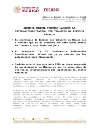 Dirección General de Comunicación Social
Ciudad de México. Jueves 16 de enero 2020
Comunicado 005/ 2020
ANUNCIA MIGUEL TORRUCO MARQUÉS LA
INTERNACIONALIZACIÓN DEL TIANGUIS DE PUEBLOS
MÁGICOS
 El secretario de Turismo del Gobierno de México dio
a conocer que en el presente año este nuevo evento
se llevará a cabo fuera del país.
 Al inaugurar la IX Conferencia Anáhuac-NRM
Comunicaciones, afirmó que ya se cuentan con los
patrocinios para financiarlo.
 También externó que para este 2020 se tiene asegurada
la participación de México en por lo menos doce de
las ferias internacionales más importantes del sector
turístico.
Esta mañana, el secretario de Turismo del Gobierno de México, Miguel
Torruco Marqués, inauguró la IX Conferencia Anáhuac-NRM
Comunicaciones, que este año lleva como tema central: “Perspectivas
Turísticas para México 2020”, la cual es presentada por el Centro de
Investigación y Competitividad Turística Anáhuac.
De acuerdo con la temática propuesta, el titular de la Secretaría de
Turismo explicó a los participantes que dentro de las principales
acciones que se contemplan llevar a cabo durante el presente año se
encuentra la participación de México en por lo menos doce de las
principales ferias turísticas internacionales, para lo cual se hizo
una inversión de alrededor de veinte millones de pesos para pagar el
derecho de piso en las ferias de Madrid, Sao Paulo, Nueva York,
Frankfurt, París, Bogotá, Cartagena, Buenos Aires, Berlín, Las Vegas
y Londres.
 