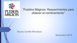 “Pueblos Mágicos: Requerimientos para
obtener el nombramiento”
Alonso Carrillo Miroslava
Noviembre 2015
 