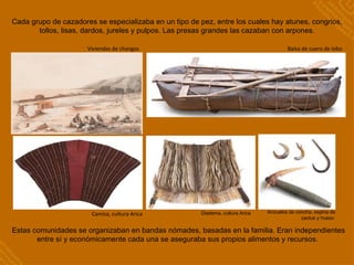 Camisa, cultura Arica Viviendas de changos Balsa de cuero de lobo Cada grupo de cazadores se especializaba en un tipo de pez, entre los cuales hay atunes, congrios, tollos, lisas, dardos, jureles y pulpos. Las presas grandes las cazaban con arpones. Estas comunidades se organizaban en bandas nómades, basadas en la familia. Eran independientes entre sí y económicamente cada una se aseguraba sus propios alimentos y recursos.  Anzuelos de concha, espina de cactus y hueso  Diadema, cultura Arica  