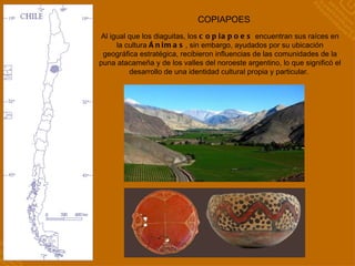 COPIAPOES Al igual que los diaguitas, los  copiapoes  encuentran sus raíces en la cultura  Ánimas , sin embargo, ayudados por su ubicación geográfica estratégica, recibieron influencias de las comunidades de la puna atacameña y de los valles del noroeste argentino, lo que significó el desarrollo de una identidad cultural propia y particular.  