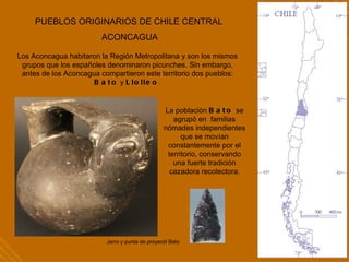 PUEBLOS ORIGINARIOS DE CHILE CENTRAL ACONCAGUA Los Aconcagua habitaron la Región Metropolitana y son los mismos grupos que los españoles denominaron picunches. Sin embargo, antes de los Aconcagua compartieron este territorio dos pueblos:  Bato  y  Llolleo . Jarro y punta de proyectil Bato La población  Bato  se agrupó en  familias nómades independientes que se movían constantemente por el territorio, conservando una fuerte tradición cazadora recolectora. 