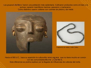 Fragmento de vasija y collar Llolleo Los grupos  Llolleo  fueron una población más sedentaria. Cultivaron productos como el maíz y la quínoa; cazaron mamíferos marinos, pescaron y mariscaron.  Como distintivo usaron collares con cuentas de piedra y de metal. Hacia el 900 d.C., hace su aparición la cultura  Aconcagua , que no tiene mucho en común con las comunidades  Bato  y  Llolleo.  Esta diferencia se podría explicar por la llegada de influencias de culturas del norte.  