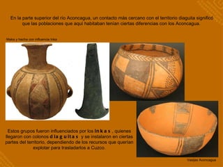 En la parte superior del río Aconcagua, un contacto más cercano con el territorio diaguita significó que las poblaciones que aquí habitaban tenían ciertas diferencias con los Aconcagua.  Estos grupos fueron influenciados por los  inkas , quienes llegaron con colonos  diaguitas  y se instalaron en ciertas partes del territorio, dependiendo de los recursos que querían explotar para trasladarlos a Cuzco. Maka y hacha con influencia Inka Vasijas Aconcagua 