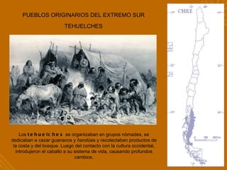 PUEBLOS ORIGINARIOS DEL EXTREMO SUR TEHUELCHES Los  tehuelches  se organizaban en grupos nómades, se dedicaban a cazar guanacos y ñandúes y recolectaban productos de la costa y del bosque. Luego del contacto con la cultura occidental, introdujeron el caballo a su sistema de vida, causando profundos cambios. 