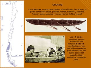 CHONOS Los  chonos  construyeron unas embarcaciones llamadas  dalcas , que fabricaron  con tres tablas encorvadas para darles forma, las cuales cosían con sogas torcidas y hachas de corteza de caña.  Los  chonos  usaron como materia prima el hueso, la madera y la piedra para hacer lanzas, puñales, hachas, cuchillos y anzuelos. Tejieron redes, canastos y mantas hechas de fibra vegetal.  