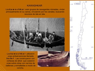 KAWASHKAR   Los  kawashkar  utilizaron unas embarcaciones llamada  hallef .   Las construyeron con cortezas de árbol  que cosieron unas sobre otras con nervios de ballenas y enmalladas a modo de concha.  Los  kawashkar  eran grupos de navegantes nómades, vivían principalmente en su canoa, circulando por los canales, buscando recursos de isla en isla.  