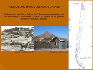 PUEBLOS ORIGINARIOS DEL NORTE GRANDE En lo que hoy es el Norte Grande de Chile encontramos culturas que por mucho tiempo mantuvieron contacto con algunas de las grandes tradiciones culturales andinas. Ayquina, pueblo atacameño Cariquima, pueblo aymara 