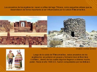 Los ancestros de los  aymara  nacen a orillas del lago Titicaca, como pequeñas aldeas que se desarrollaron de forma importante al ser influenciados por la cultura  Tiwanaku . Luego de la caída de  Tiwanaku , estos ancestros de los  aymara  se juntaron en grupos y formaron los  señoríos collas , dentro de los cuales algunos llegaron a obtener mucho poder. Hacia el año 1400 d.C. fueron conquistados por los  inkas . Tiwanaku Chullpas o tumbas aymaras 