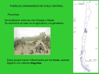 PUEBLOS ORIGINARIOS DE CHILE CENTRAL Picunches  Se localizaron entre los ríos Choapa y Maule. Su economía se basó en la agricultura y la ganadería. Estos grupos fueron influenciados por los  Incas , quienes llegaron con colonos  diaguitas. 