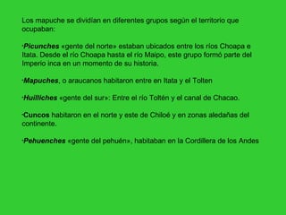 Los mapuche se dividían en diferentes grupos según el territorio que ocupaban: Picunches  «gente del norte» estaban ubicados entre los ríos Choapa e Itata. Desde el río Choapa hasta el río Maipo, este grupo formó parte del Imperio inca en un momento de su historia. Mapuches , o araucanos habitaron entre en Itata y el Tolten Huilliches  «gente del sur»: Entre el río Toltén y el canal de Chacao. Cuncos  habitaron en el norte y este de Chiloé y en zonas aledañas del continente. Pehuenches  «gente del pehuén», habitaban en la Cordillera de los Andes 