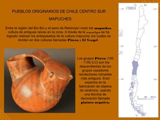 PUEBLOS ORIGINARIOS DE CHILE CENTRO SUR
MAPUCHES
Entre la región del Bío Bío y el seno de Reloncaví viven los mapuches,
cultura de antiguas raíces en la zona. A través de la arqueología se ha
logrado rastrear los antepasados de la cultura mapuche, los cuales se
dividen en dos culturas llamadas Pitrén y El Vergel.
Los grupos Pitrén (100
- 1100 d.C) son los
descendientes de los
grupos cazadores
recolectores nómades
más antiguos. Eran
expertos en la
fabricación de objetos
de cerámica, usando
una técnica de
decoración llamada
pintura negativa.
 