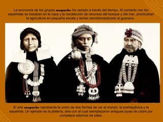 La economía de los grupos mapuche ha variado a través del tiempo. Al contacto con los
españoles se basaban en la caza y la recolección de recursos del bosque y del mar, practicaban
la agricultura en pequeña escala y tenían semidomesticado al guanaco.
El arte mapuche representa la unión de dos formas de ver el mundo: la prehispánica y la
española. Un ejemplo es la platería, arte con el cual reemplazaron antiguas joyas de cobre por
complejos adornos de plata.
 