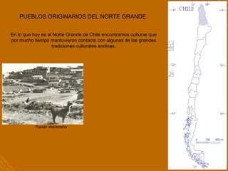 PUEBLOS ORIGINARIOS DEL NORTE GRANDE
En lo que hoy es el Norte Grande de Chile encontramos culturas que
por mucho tiempo mantuvieron contacto con algunas de las grandes
tradiciones culturales andinas.
Pueblo atacameño
 