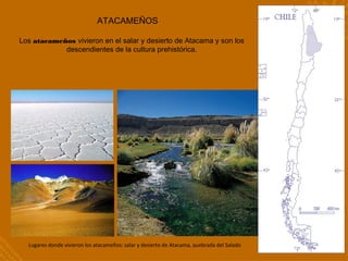 ATACAMEÑOS
Los atacameños vivieron en el salar y desierto de Atacama y son los
descendientes de la cultura prehistórica.
Lugares donde vivieron los atacameños: salar y desierto de Atacama, quebrada del Salado
 