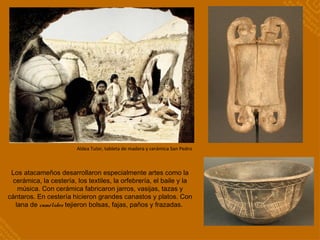 Los atacameños desarrollaron especialmente artes como la
cerámica, la cestería, los textiles, la orfebrería, el baile y la
música. Con cerámica fabricaron jarros, vasijas, tazas y
cántaros. En cestería hicieron grandes canastos y platos. Con
lana de camélidos tejieron bolsas, fajas, paños y frazadas.
Aldea Tulor, tableta de madera y cerámica San Pedro
 