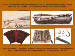 Camisa, cultura Arica
Viviendas de changos Balsa de cuero de lobo
Cada grupo de cazadores se especializaba en un tipo de pez, entre los cuales hay atunes, congrios,
tollos, lisas, dardos, jureles y pulpos. Las presas grandes las cazaban con arpones.
Estas comunidades se organizaban en bandas nómades, basadas en la familia. Eran independientes
entre sí y económicamente cada una se aseguraba sus propios alimentos y recursos.
Anzuelos de concha, espina de
cactus y hueso
Diadema, cultura Arica
 