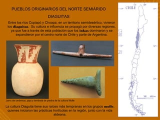 PUEBLOS ORIGINARIOS DEL NORTE SEMIÁRIDO
DIAGUITAS
Entre los ríos Copiapó y Choapa, en un territorio semidesértico, vivieron
los diaguitas. Su cultura e influencia se propagó por diversas regiones,
ya que fue a través de esta población que los inkas dominaron y se
expandieron por el centro norte de Chile y parte de Argentina.
La cultura Diaguita tiene sus raíces más tempranas en los grupos molle,
quienes iniciaron las prácticas hortícolas en la región, junto con la vida
aldeana.
Jarro de cerámica, pipa y tembetá de piedra de la cultura Molle
 
