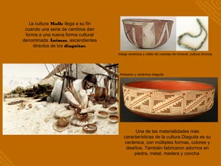 La cultura Molle llega a su fin
cuando una serie de cambios dan
forma a una nueva forma cultural
denominada Ánimas, ascendientes
directos de los diaguitas.
Vasija cerámica y collar de cuentas de mineral, cultura Ánimas
Una de las materialidades más
características de la cultura Diaguita es su
cerámica, con múltiples formas, colores y
diseños. También fabricaron adornos en
piedra, metal, madera y concha.
Artesano y cerámica diaguita
 