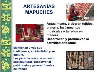 ARTESANÍAS
MAPUCHES
Actualmente, elaboran tejidos,
platería, instrumentos
musicales y tallados en
madera.
Desarrollan y promueven la
actividad artesanal.
Mantienen vivas sus
tradiciones, su identidad y su
cultura.
Les permite rescatar su valor
sociocultural, conservar el
patrimonio y generar fuentes
de trabajo
 