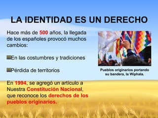 LA IDENTIDAD ES UN DERECHO
Pueblos originarios portando
su bandera, la Wiphala.
Hace más de 500 años, la llegada
de los españoles provocó muchos
cambios:
En las costumbres y tradiciones
Pérdida de territorios
En 1994, se agregó un artículo a
Nuestra Constitución Nacional,
que reconoce los derechos de los
pueblos originarios.
 