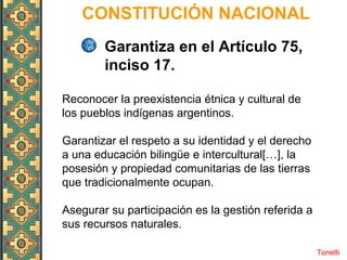 CONSTITUCIÓN NACIONAL
Tonelli
Garantiza en el Artículo 75,
inciso 17.
Reconocer la preexistencia étnica y cultural de
los pueblos indígenas argentinos.
Garantizar el respeto a su identidad y el derecho
a una educación bilingüe e intercultural[…], la
posesión y propiedad comunitarias de las tierras
que tradicionalmente ocupan.
Asegurar su participación es la gestión referida a
sus recursos naturales.
 