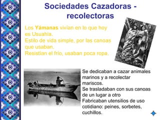 Sociedades Cazadoras -
recolectoras
Los Yámanas vivían en lo que hoy
es Usuahia.
Estilo de vida simple, por las canoas
que usaban.
Resistían el frío, usaban poca ropa.
Se dedicaban a cazar animales
marinos y a recolectar
mariscos.
Se trasladaban con sus canoas
de un lugar a otro
Fabricaban utensilios de uso
cotidiano: peines, sorbetes,
cuchillos.
 
