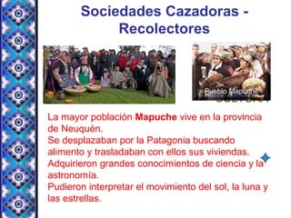 Sociedades Cazadoras -
Recolectores
EVANGELIO CULTURA
La mayor población Mapuche vive en la provincia
de Neuquén.
Se desplazaban por la Patagonia buscando
alimento y trasladaban con ellos sus viviendas.
Adquirieron grandes conocimientos de ciencia y la
astronomía.
Pudieron interpretar el movimiento del sol, la luna y
las estrellas.
 