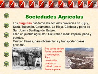 Sociedades Agrícolas
Los diaguitas habitaron las actuales provincias de Jujuy,
Salta, Tucumán, Catamarca, La Rioja, Córdoba y parte de
San Juan y Santiago del Estero.
Eran un pueblo agricultor. Cultivaban maíz, zapallo, papa y
porotos.
Criaban llamas, para obtener lana y transportar cosas
pesadas.
Sus casas tenían
forma cuadrada
o rectangular.
Para
construirlas,
usaban un
método que se
llamaba pirca.
 